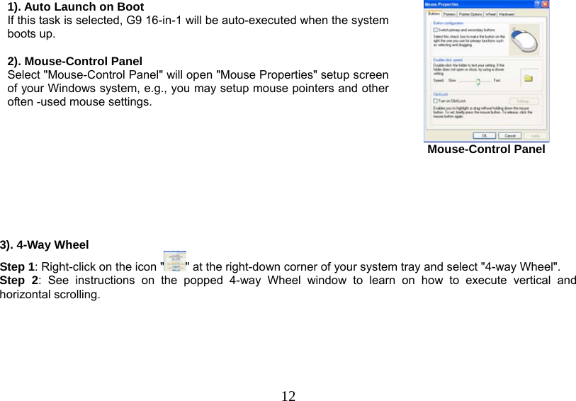   121). Auto Launch on Boot If this task is selected, G9 16-in-1 will be auto-executed when the system boots up.  2). Mouse-Control Panel Select &quot;Mouse-Control Panel&quot; will open &quot;Mouse Properties&quot; setup screen of your Windows system, e.g., you may setup mouse pointers and other often -used mouse settings.    Mouse-Control Panel       3). 4-Way Wheel Step 1: Right-click on the icon &quot; &quot; at the right-down corner of your system tray and select &quot;4-way Wheel&quot;. Step 2: See instructions on the popped 4-way Wheel window to learn on how to execute vertical and horizontal scrolling.  