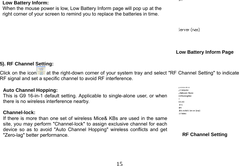   15Low Battery Inform:  When the mouse power is low, Low Battery Inform page will pop up at the right corner of your screen to remind you to replace the batteries in time.       Low Battery Inform Page  5). RF Channel Setting: Click on the icon  at the right-down corner of your system tray and select &quot;RF Channel Setting&quot; to indicate RF signal and set a specific channel to avoid RF interference.   Auto Channel Hopping: This is G9 16-in-1 default setting. Applicable to single-alone user, or when there is no wireless interference nearby.   Channel-lock: If there is more than one set of wireless Mice&amp; KBs are used in the same site, you may perform &quot;Channel-lock&quot; to assign exclusive channel for each device so as to avoid &quot;Auto Channel Hopping&quot; wireless conflicts and get &quot;Zero-lag&quot; better performance.   RF Channel Setting 