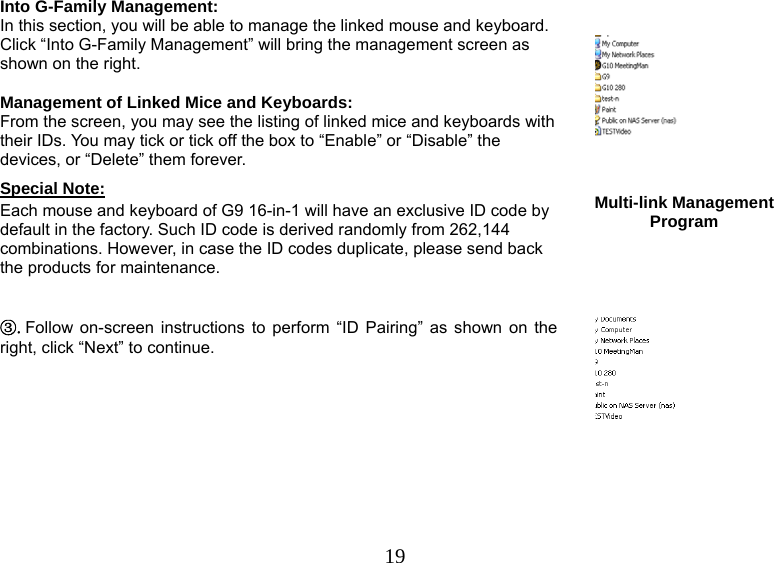   19Into G-Family Management: In this section, you will be able to manage the linked mouse and keyboard. Click “Into G-Family Management” will bring the management screen as shown on the right.  Management of Linked Mice and Keyboards:  From the screen, you may see the listing of linked mice and keyboards with their IDs. You may tick or tick off the box to “Enable” or “Disable” the devices, or “Delete” them forever. Special Note: Each mouse and keyboard of G9 16-in-1 will have an exclusive ID code by default in the factory. Such ID code is derived randomly from 262,144 combinations. However, in case the ID codes duplicate, please send back the products for maintenance.      Multi-link Management Program ③.Follow on-screen instructions to perform “ID Pairing” as shown on the right, click “Next” to continue. 
