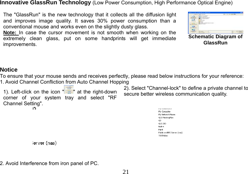   21Innovative GlassRun Technology (Low Power Consumption, High Performance Optical Engine)  The &quot;GlassRun&quot; is the new technology that it collects all the diffusion light and improves image quality. It saves 30% power consumption than a conventional mouse and works even on the slightly dusty glass.  Note:  In case the cursor movement is not smooth when working on the extremely clean glass, put on some handprints will get immediate improvements.    Schematic Diagram of GlassRun   Notice To ensure that your mouse sends and receives perfectly, please read below instructions for your reference: 1. Avoid Channel Confliction from Auto Channel Hopping 1). Left-click on the icon &quot; &quot; at the right-down corner of your system tray and select &quot;RF Channel Setting&quot;.  2). Select &quot;Channel-lock&quot; to define a private channel to secure better wireless communication quality.     2. Avoid Interference from iron panel of PC. 