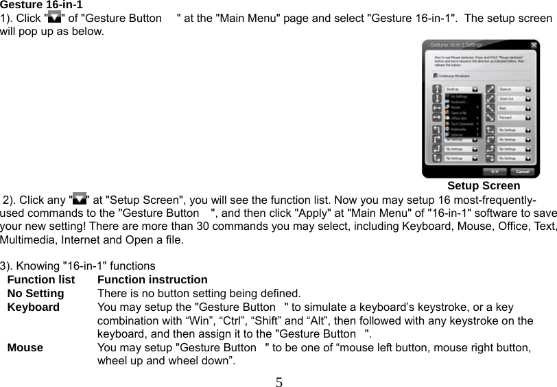   5Gesture 16-in-1 1). Click &quot; &quot; of &quot;Gesture Button  &quot; at the &quot;Main Menu&quot; page and select &quot;Gesture 16-in-1&quot;.  The setup screen will pop up as below.                                                                                                                                                Setup Screen   2). Click any &quot; &quot; at &quot;Setup Screen&quot;, you will see the function list. Now you may setup 16 most-frequently-used commands to the &quot;Gesture Button &quot;, and then click &quot;Apply&quot; at &quot;Main Menu&quot; of &quot;16-in-1&quot; software to save your new setting! There are more than 30 commands you may select, including Keyboard, Mouse, Office, Text, Multimedia, Internet and Open a file.   3). Knowing &quot;16-in-1&quot; functions  Function list  Function instruction No Setting  There is no button setting being defined. Keyboard  You may setup the &quot;Gesture Button&quot; to simulate a keyboard’s keystroke, or a key combination with “Win”, “Ctrl”, “Shift” and “Alt”, then followed with any keystroke on the keyboard, and then assign it to the &quot;Gesture Button&quot;. Mouse  You may setup &quot;Gesture Button&quot; to be one of “mouse left button, mouse right button, wheel up and wheel down”.