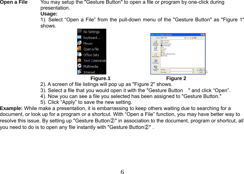  6Open a File  You may setup the &quot;Gesture Button&quot; to open a file or program by one-click during presentation. Usage: 1). Select “Open a File” from the pull-down menu of the &quot;Gesture Button&quot; as &quot;Figure 1&quot; shows.                                                                      Figure.1                                       Figure 2  2). A screen of file listings will pop up as &quot;Figure 2&quot; shows.  3). Select a file that you would open it with the &quot;Gesture Button &quot; and click “Open”. 4). Now you can see a file you selected has been assigned to &quot;Gesture Button.&quot; 5). Click “Apply” to save the new setting. Example: While make a presentation, it is embarrassing to keep others waiting due to searching for a document, or look up for a program or a shortcut. With “Open a File” function, you may have better way to resolve this issue. By setting up &quot;Gesture Button②&quot; in association to the document, program or shortcut, all you need to do is to open any file instantly with &quot;Gesture Button②&quot; . 