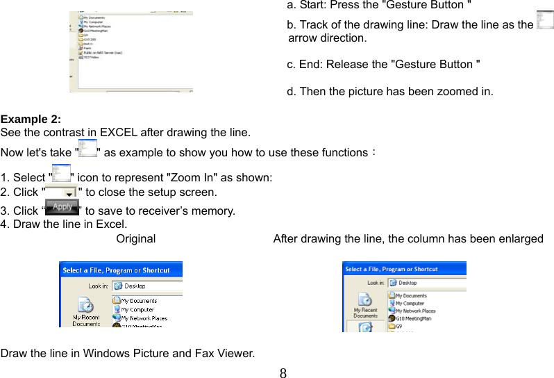   8    a. Start: Press the &quot;Gesture Button &quot; b. Track of the drawing line: Draw the line as the   arrow direction.  c. End: Release the &quot;Gesture Button &quot;  d. Then the picture has been zoomed in.  Example 2: See the contrast in EXCEL after drawing the line. Now let&apos;s take &quot; &quot; as example to show you how to use these functions： 1. Select &quot; &quot; icon to represent &quot;Zoom In&quot; as shown:   2. Click &quot; &quot; to close the setup screen. 3. Click “ ” to save to receiver’s memory. 4. Draw the line in Excel. Original   After drawing the line, the column has been enlarged      Draw the line in Windows Picture and Fax Viewer. 