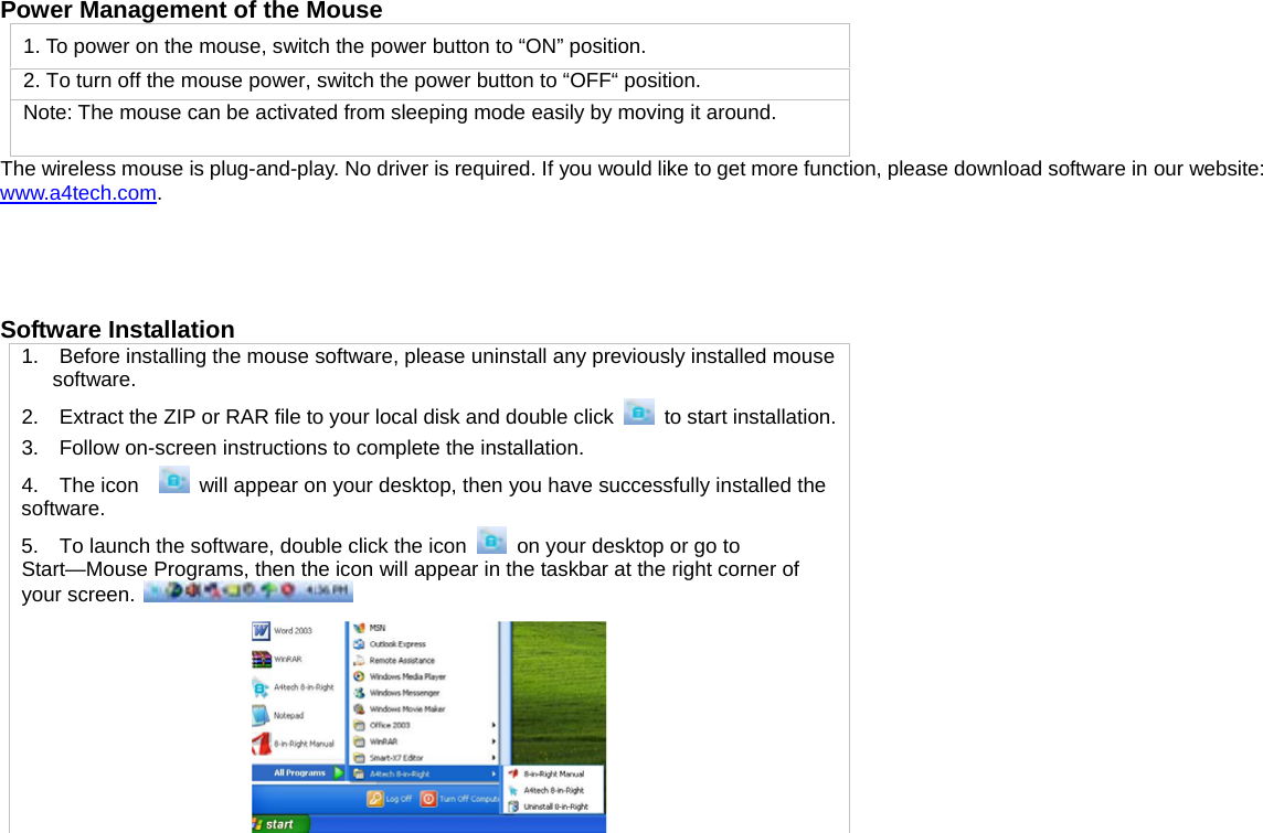  Power Management of the Mouse 1. To power on the mouse, switch the power button to “ON” position. 2. To turn off the mouse power, switch the power button to “OFF“ position.   Note: The mouse can be activated from sleeping mode easily by moving it around. The wireless mouse is plug-and-play. No driver is required. If you would like to get more function, please download software in our website: www.a4tech.com.     Software Installation   1.    Before installing the mouse software, please uninstall any previously installed mouse software. 2.    Extract the ZIP or RAR file to your local disk and double click   to start installation.3.    Follow on-screen instructions to complete the installation. 4.  The icon    will appear on your desktop, then you have successfully installed the software. 5.    To launch the software, double click the icon  on your desktop or go to Start—Mouse Programs, then the icon will appear in the taskbar at the right corner of your screen.      