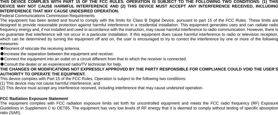 THIS DEVICE COMPLIES WITH PART 15 OF THE FCC RULES. OPERATION IS SUBJECT TO THE FOLLOWING TWO CONDITIONS: (1) THIS DEVICE MAY NOT CAUSE HARMFUL INTERFERENCE AND (2) THIS DEVICE MUST ACCEPT ANY INTERFERENCE RECEIVED, INCLUDING INTERFERENCE THAT MAY CAUSE UNDESIRED OPERATION. Federal Communications Commission Requirements The equipment has been tested and found to comply with the limits for Class B Digital Device, pursuant to part 15 of the FCC Rules. These limits are designed to provide reasonable protection against harmful interference in a residential installation. This equipment generates uses and can radiate radio frequency energy and, if not installed and used in accordance with the instruction, may cause harmful interference to radio communication. However, there is no guarantee that interference will not occur in a particular installation. If this equipment does cause harmful interference to radio or television reception, which can be determined by turning the equipment off and on, the user is encouraged to try to correct the interference by one or more of the following measures: ●Reorient of relocate the receiving antenna. ●Increase the separation between the equipment and receiver. ●Connect the equipment into an outlet on a circuit different from that to which the receiver is connected. ●Consult the dealer or an experienced radio/TV technician for help. THE CHANGES OR MODIFICATIONS NOT EXPRESSLY APPROVED BY THE PARTY RESPONSIBLE FOR COMPLIANCE COULD VOID THE USER’S AUTHORITY TO OPERATE THE EQUIPMENT. This device complies with Part 15 of the FCC Rules. Operation is subject to the following two conditions: (1) This device may not cause harmful interference, and (2) This device must accept any interference received, including interference that may cause undesired operation.  FCC Radiation Exposure Statement The equipment complies with FCC radiation exposure limits set forth for uncontrolled equipment and meets the FCC radio frequency (RF) Exposure Guidelines in Supplement C to OET65. The equipment has very low levels of RF energy that it is deemed to comply without testing of specific absorption ratio (SAR). 