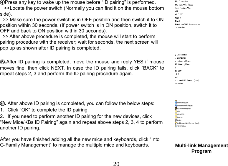   20④Press any key to wake up the mouse before “ID pairing” is performed.     &gt;&gt;Locate the power switch (Normally you can find it on the mouse bottom side).   &gt;&gt; Make sure the power switch is in OFF position and then switch it to ON position within 30 seconds. (If power switch is in ON position, switch it to OFF and back to ON position within 30 seconds).   &gt;&gt; After above procedure is completed, the mouse will start to perform pairing procedure with the receiver; wait for seconds, the next screen will pop up as shown after ID pairing is completed.    ⑤.After ID pairing is completed, move the mouse and reply YES if mouse moves fine, then click NEXT. In case the ID pairing fails, click “BACK” to repeat steps 2, 3 and perform the ID pairing procedure again.  ⑥. After above ID pairing is completed, you can follow the below steps: 1．Click &quot;OK&quot; to complete the ID pairing. 2．If you need to perform another ID pairing for the new devices, click “New Mice/KBs ID Pairing” again and repeat above steps 2, 3, 4 to perform another ID pairing.  After you have finished adding all the new mice and keyboards, click “Into G-Family Management” to manage the multiple mice and keyboards.  Multi-link Management Program  