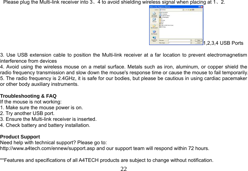   22Please plug the Multi-link receiver into 3、4 to avoid shielding wireless signal when placing at 1、2. 1,2,3,4 USB Ports  3. Use USB extension cable to position the Multi-link receiver at a far location to prevent electromagnetism interference from devices 4. Avoid using the wireless mouse on a metal surface. Metals such as iron, aluminum, or copper shield the radio frequency transmission and slow down the mouse&apos;s response time or cause the mouse to fail temporarily. 5. The radio frequency is 2.4GHz, it is safe for our bodies, but please be cautious in using cardiac pacemaker or other body auxiliary instruments.   Troubleshooting &amp; FAQ If the mouse is not working: 1. Make sure the mouse power is on. 2. Try another USB port. 3. Ensure the Multi-link receiver is inserted. 4. Check battery and battery installation.  Product Support Need help with technical support? Please go to:  http://www.a4tech.com/ennew/support.asp and our support team will respond within 72 hours.  **Features and specifications of all A4TECH products are subject to change without notification. 