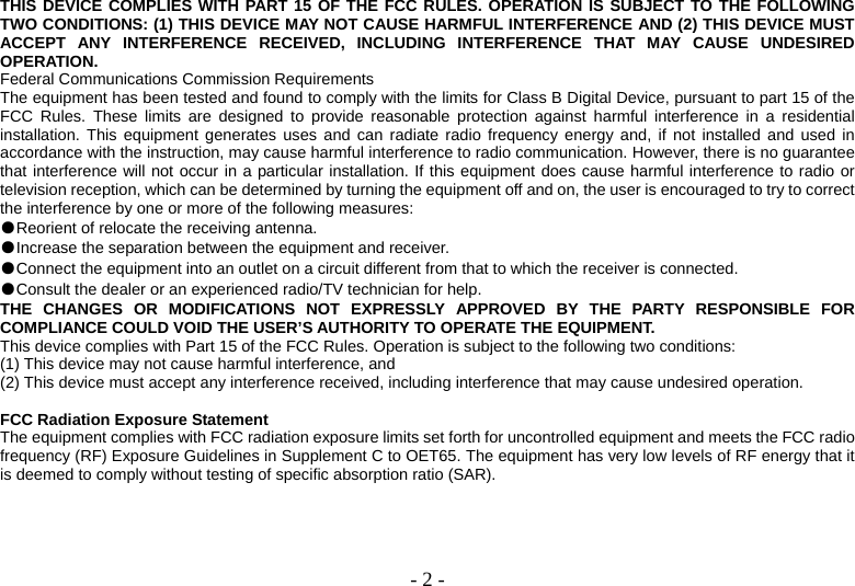  - 2 -THIS DEVICE COMPLIES WITH PART 15 OF THE FCC RULES. OPERATION IS SUBJECT TO THE FOLLOWING TWO CONDITIONS: (1) THIS DEVICE MAY NOT CAUSE HARMFUL INTERFERENCE AND (2) THIS DEVICE MUST ACCEPT ANY INTERFERENCE RECEIVED, INCLUDING INTERFERENCE THAT MAY CAUSE UNDESIRED OPERATION. Federal Communications Commission Requirements The equipment has been tested and found to comply with the limits for Class B Digital Device, pursuant to part 15 of the FCC Rules. These limits are designed to provide reasonable protection against harmful interference in a residential installation. This equipment generates uses and can radiate radio frequency energy and, if not installed and used in accordance with the instruction, may cause harmful interference to radio communication. However, there is no guarantee that interference will not occur in a particular installation. If this equipment does cause harmful interference to radio or television reception, which can be determined by turning the equipment off and on, the user is encouraged to try to correct the interference by one or more of the following measures: ●Reorient of relocate the receiving antenna. ●Increase the separation between the equipment and receiver. ●Connect the equipment into an outlet on a circuit different from that to which the receiver is connected. ●Consult the dealer or an experienced radio/TV technician for help. THE CHANGES OR MODIFICATIONS NOT EXPRESSLY APPROVED BY THE PARTY RESPONSIBLE FOR COMPLIANCE COULD VOID THE USER’S AUTHORITY TO OPERATE THE EQUIPMENT. This device complies with Part 15 of the FCC Rules. Operation is subject to the following two conditions: (1) This device may not cause harmful interference, and (2) This device must accept any interference received, including interference that may cause undesired operation.  FCC Radiation Exposure Statement The equipment complies with FCC radiation exposure limits set forth for uncontrolled equipment and meets the FCC radio frequency (RF) Exposure Guidelines in Supplement C to OET65. The equipment has very low levels of RF energy that it is deemed to comply without testing of specific absorption ratio (SAR). 