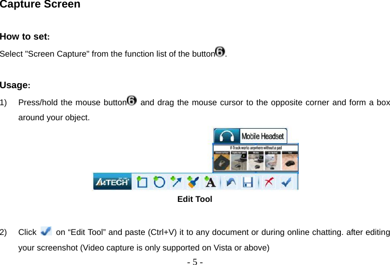  - 5 -Capture Screen  How to set:  Select &quot;Screen Capture&quot; from the function list of the button .  Usage:  1)  Press/hold the mouse button  and drag the mouse cursor to the opposite corner and form a box around your object.  Edit Tool  2) Click    on “Edit Tool” and paste (Ctrl+V) it to any document or during online chatting. after editing your screenshot (Video capture is only supported on Vista or above) 