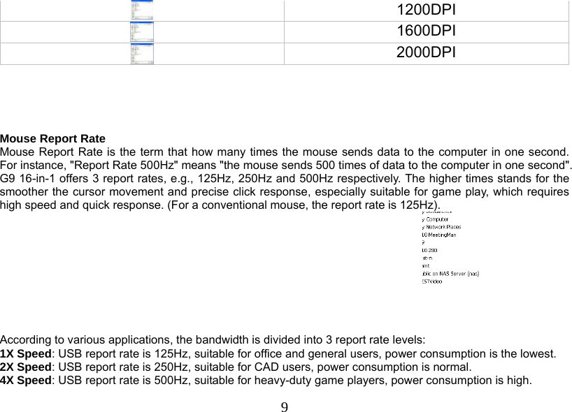  9 1200DPI  1600DPI  2000DPI      Mouse Report Rate Mouse Report Rate is the term that how many times the mouse sends data to the computer in one second. For instance, &quot;Report Rate 500Hz&quot; means &quot;the mouse sends 500 times of data to the computer in one second&quot;. G9 16-in-1 offers 3 report rates, e.g., 125Hz, 250Hz and 500Hz respectively. The higher times stands for the smoother the cursor movement and precise click response, especially suitable for game play, which requires high speed and quick response. (For a conventional mouse, the report rate is 125Hz).   According to various applications, the bandwidth is divided into 3 report rate levels:  1X Speed: USB report rate is 125Hz, suitable for office and general users, power consumption is the lowest. 2X Speed: USB report rate is 250Hz, suitable for CAD users, power consumption is normal. 4X Speed: USB report rate is 500Hz, suitable for heavy-duty game players, power consumption is high.  
