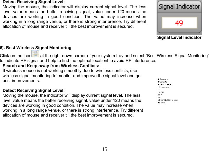  15Detect Receiving Signal Level: Moving the mouse, the indicator will display current signal level. The less level value means the better receiving signal, value under 120 means the devices are working in good condition. The value may increase when working in a long range venue, or there is strong interference. Try different allocation of mouse and receiver till the best improvement is secured.  Signal Level Indicator  6). Best Wireless Signal Monitoring Click on the icon  at the right-down corner of your system tray and select &quot;Best Wireless Signal Monitoring&quot; to indicate RF signal and help to find the optimal locationl to avoid RF interference. Search and Keep away from Wireless Conflicts: If wireless mouse is not working smoothly due to wireless conflicts, use wireless signal monitoring to monitor and improve the signal level and get best improvements.  Detect Receiving Signal Level: Moving the mouse, the indicator will display current signal level. The less level value means the better receiving signal, value under 120 means the devices are working in good condition. The value may increase when working in a long range venue, or there is strong interference. Try different allocation of mouse and receiver till the best improvement is secured.      