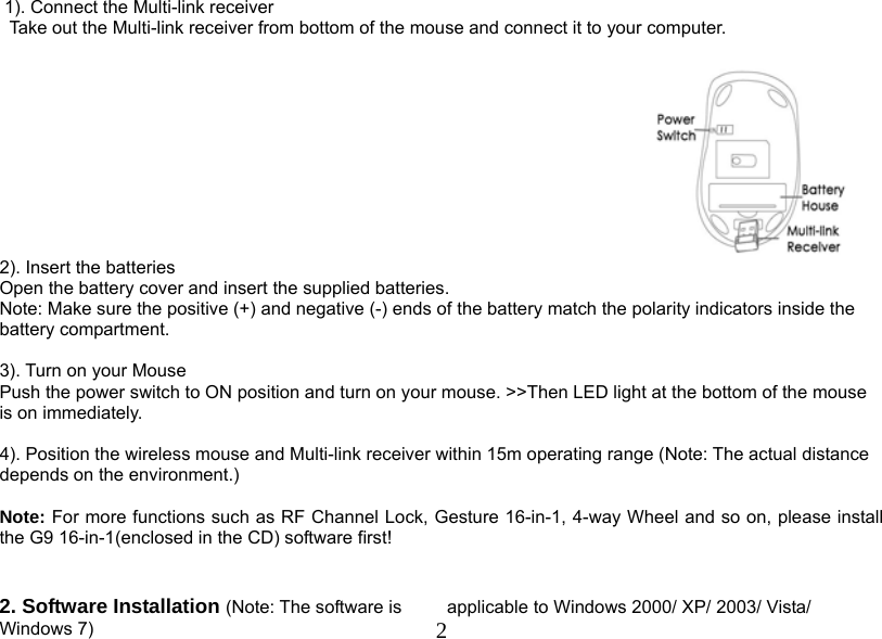  2 1). Connect the Multi-link receiver                 Take out the Multi-link receiver from bottom of the mouse and connect it to your computer.   2). Insert the batteries Open the battery cover and insert the supplied batteries. Note: Make sure the positive (+) and negative (-) ends of the battery match the polarity indicators inside the battery compartment.  3). Turn on your Mouse Push the power switch to ON position and turn on your mouse. &gt;&gt;Then LED light at the bottom of the mouse is on immediately.   4). Position the wireless mouse and Multi-link receiver within 15m operating range (Note: The actual distance depends on the environment.)   Note: For more functions such as RF Channel Lock, Gesture 16-in-1, 4-way Wheel and so on, please install the G9 16-in-1(enclosed in the CD) software first!   2. Software Installation (Note: The software is  applicable to Windows 2000/ XP/ 2003/ Vista/ Windows 7) 