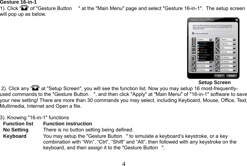  4                                                          Gesture 16-in-1 1). Click &quot; &quot; of &quot;Gesture Button  &quot; at the &quot;Main Menu&quot; page and select &quot;Gesture 16-in-1&quot;.  The setup screen will pop up as below.                                                                                                                                                Setup Screen   2). Click any &quot; &quot; at &quot;Setup Screen&quot;, you will see the function list. Now you may setup 16 most-frequently-used commands to the &quot;Gesture Button &quot;, and then click &quot;Apply&quot; at &quot;Main Menu&quot; of &quot;16-in-1&quot; software to save your new setting! There are more than 30 commands you may select, including Keyboard, Mouse, Office, Text, Multimedia, Internet and Open a file.   3). Knowing &quot;16-in-1&quot; functions  Function list  Function instruction No Setting  There is no button setting being defined. Keyboard  You may setup the &quot;Gesture Button&quot; to simulate a keyboard’s keystroke, or a key combination with “Win”, “Ctrl”, “Shift” and “Alt”, then followed with any keystroke on the keyboard, and then assign it to the &quot;Gesture Button&quot;. 