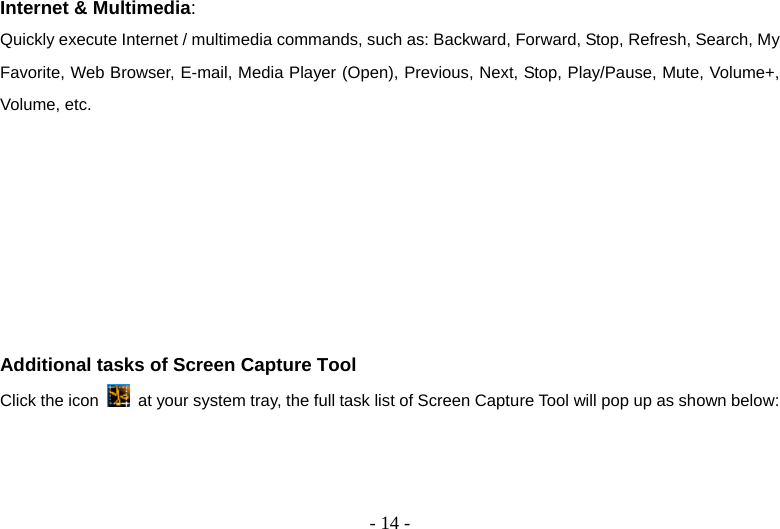  - 14 -Internet &amp; Multimedia: Quickly execute Internet / multimedia commands, such as: Backward, Forward, Stop, Refresh, Search, My Favorite, Web Browser, E-mail, Media Player (Open), Previous, Next, Stop, Play/Pause, Mute, Volume+, Volume, etc.        Additional tasks of Screen Capture Tool Click the icon    at your system tray, the full task list of Screen Capture Tool will pop up as shown below: 