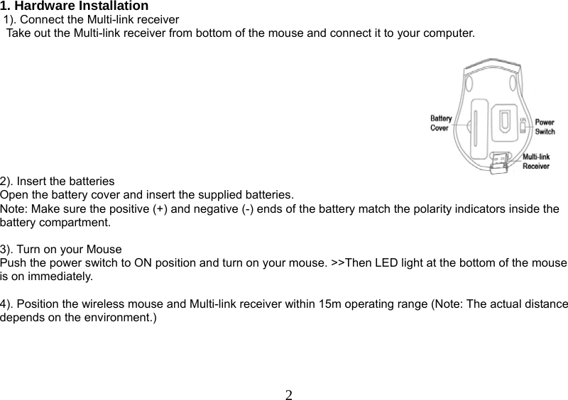   21. Hardware Installation  1). Connect the Multi-link receiver                 Take out the Multi-link receiver from bottom of the mouse and connect it to your computer.   2). Insert the batteries Open the battery cover and insert the supplied batteries. Note: Make sure the positive (+) and negative (-) ends of the battery match the polarity indicators inside the battery compartment.  3). Turn on your Mouse Push the power switch to ON position and turn on your mouse. &gt;&gt;Then LED light at the bottom of the mouse is on immediately.   4). Position the wireless mouse and Multi-link receiver within 15m operating range (Note: The actual distance depends on the environment.)       