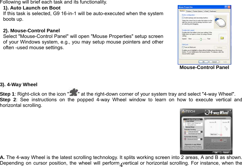   4Following will brief each task and its functionality. 1). Auto Launch on Boot If this task is selected, G9 16-in-1 will be auto-executed when the system boots up.  2). Mouse-Control Panel Select &quot;Mouse-Control Panel&quot; will open &quot;Mouse Properties&quot; setup screen of your Windows system, e.g., you may setup mouse pointers and other often -used mouse settings.    Mouse-Control Panel   3). 4-Way Wheel Step 1: Right-click on the icon &quot; &quot; at the right-down corner of your system tray and select &quot;4-way Wheel&quot;. Step 2: See instructions on the popped 4-way Wheel window to learn on how to execute vertical and horizontal scrolling.   A. The 4-way Wheel is the latest scrolling technology. It splits working screen into 2 areas, A and B as shown. Depending on cursor position, the wheel will perform  vertical or horizontal scrolling. For instance, when the 