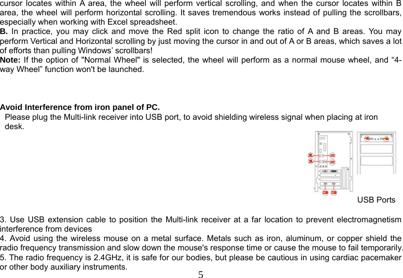   5cursor locates within A area, the wheel will perform vertical scrolling, and when the cursor locates within B area, the wheel will perform horizontal scrolling. It saves tremendous works instead of pulling the scrollbars, especially when working with Excel spreadsheet. B. In practice, you may click and move the Red split icon to change the ratio of A and B areas. You may perform Vertical and Horizontal scrolling by just moving the cursor in and out of A or B areas, which saves a lot of efforts than pulling Windows’ scrollbars!  Note: If the option of &quot;Normal Wheel&quot; is selected, the wheel will perform as a normal mouse wheel, and “4-way Wheel” function won&apos;t be launched.    Avoid Interference from iron panel of PC. Please plug the Multi-link receiver into USB port, to avoid shielding wireless signal when placing at iron desk.   USB Ports  3. Use USB extension cable to position the Multi-link receiver at a far location to prevent electromagnetism interference from devices 4. Avoid using the wireless mouse on a metal surface. Metals such as iron, aluminum, or copper shield the radio frequency transmission and slow down the mouse&apos;s response time or cause the mouse to fail temporarily. 5. The radio frequency is 2.4GHz, it is safe for our bodies, but please be cautious in using cardiac pacemaker or other body auxiliary instruments.  