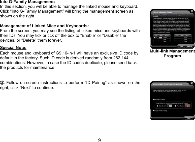   9Into G-Family Management: In this section, you will be able to manage the linked mouse and keyboard. Click “Into G-Family Management” will bring the management screen as shown on the right.  Management of Linked Mice and Keyboards:  From the screen, you may see the listing of linked mice and keyboards with their IDs. You may tick or tick off the box to “Enable” or “Disable” the devices, or “Delete” them forever. Special Note: Each mouse and keyboard of G9 16-in-1 will have an exclusive ID code by default in the factory. Such ID code is derived randomly from 262,144 combinations. However, in case the ID codes duplicate, please send back the products for maintenance.      Multi-link Management Program ③.Follow on-screen instructions to perform “ID Pairing” as shown on the right, click “Next” to continue. 