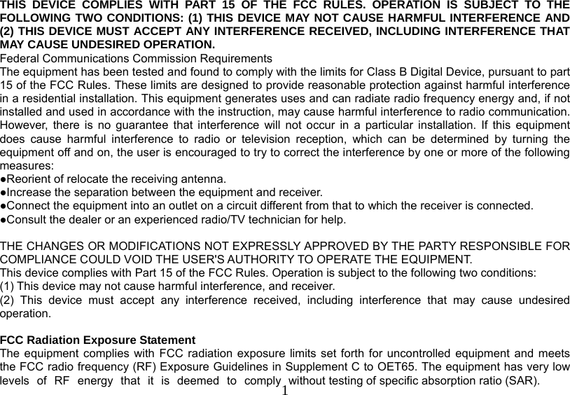   1THIS DEVICE COMPLIES WITH PART 15 OF THE FCC RULES. OPERATION IS SUBJECT TO THE FOLLOWING TWO CONDITIONS: (1) THIS DEVICE MAY NOT CAUSE HARMFUL INTERFERENCE AND (2) THIS DEVICE MUST ACCEPT ANY INTERFERENCE RECEIVED, INCLUDING INTERFERENCE THAT MAY CAUSE UNDESIRED OPERATION. Federal Communications Commission Requirements The equipment has been tested and found to comply with the limits for Class B Digital Device, pursuant to part 15 of the FCC Rules. These limits are designed to provide reasonable protection against harmful interference in a residential installation. This equipment generates uses and can radiate radio frequency energy and, if not installed and used in accordance with the instruction, may cause harmful interference to radio communication. However, there is no guarantee that interference will not occur in a particular installation. If this equipment does cause harmful interference to radio or television reception, which can be determined by turning the equipment off and on, the user is encouraged to try to correct the interference by one or more of the following measures: ●Reorient of relocate the receiving antenna. ●Increase the separation between the equipment and receiver. ●Connect the equipment into an outlet on a circuit different from that to which the receiver is connected. ●Consult the dealer or an experienced radio/TV technician for help.  THE CHANGES OR MODIFICATIONS NOT EXPRESSLY APPROVED BY THE PARTY RESPONSIBLE FOR COMPLIANCE COULD VOID THE USER&apos;S AUTHORITY TO OPERATE THE EQUIPMENT. This device complies with Part 15 of the FCC Rules. Operation is subject to the following two conditions: (1) This device may not cause harmful interference, and receiver. (2) This device must accept any interference received, including interference that may cause undesired operation.  FCC Radiation Exposure Statement The equipment complies with FCC radiation exposure limits set forth for uncontrolled equipment and meets the FCC radio frequency (RF) Exposure Guidelines in Supplement C to OET65. The equipment has very low levels of RF energy that it is deemed to comply without testing of specific absorption ratio (SAR). 