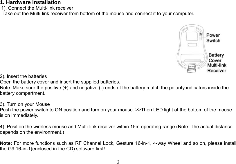   21. Hardware Installation  1). Connect the Multi-link receiver                 Take out the Multi-link receiver from bottom of the mouse and connect it to your computer.   2). Insert the batteries Open the battery cover and insert the supplied batteries. Note: Make sure the positive (+) and negative (-) ends of the battery match the polarity indicators inside the battery compartment.  3). Turn on your Mouse Push the power switch to ON position and turn on your mouse. &gt;&gt;Then LED light at the bottom of the mouse is on immediately.   4). Position the wireless mouse and Multi-link receiver within 15m operating range (Note: The actual distance depends on the environment.)   Note: For more functions such as RF Channel Lock, Gesture 16-in-1, 4-way Wheel and so on, please install the G9 16-in-1(enclosed in the CD) software first!   