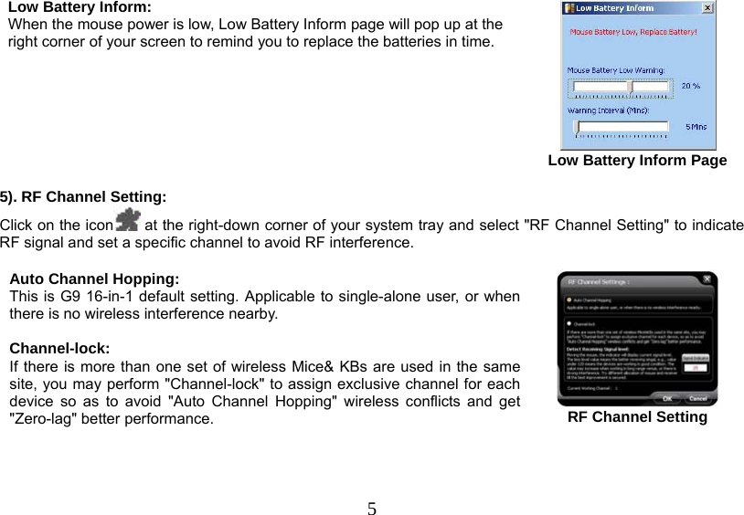   5Low Battery Inform:  When the mouse power is low, Low Battery Inform page will pop up at the right corner of your screen to remind you to replace the batteries in time.        Low Battery Inform Page  5). RF Channel Setting: Click on the icon  at the right-down corner of your system tray and select &quot;RF Channel Setting&quot; to indicate RF signal and set a specific channel to avoid RF interference.   Auto Channel Hopping: This is G9 16-in-1 default setting. Applicable to single-alone user, or when there is no wireless interference nearby.   Channel-lock: If there is more than one set of wireless Mice&amp; KBs are used in the same site, you may perform &quot;Channel-lock&quot; to assign exclusive channel for each device so as to avoid &quot;Auto Channel Hopping&quot; wireless conflicts and get &quot;Zero-lag&quot; better performance.   RF Channel Setting 