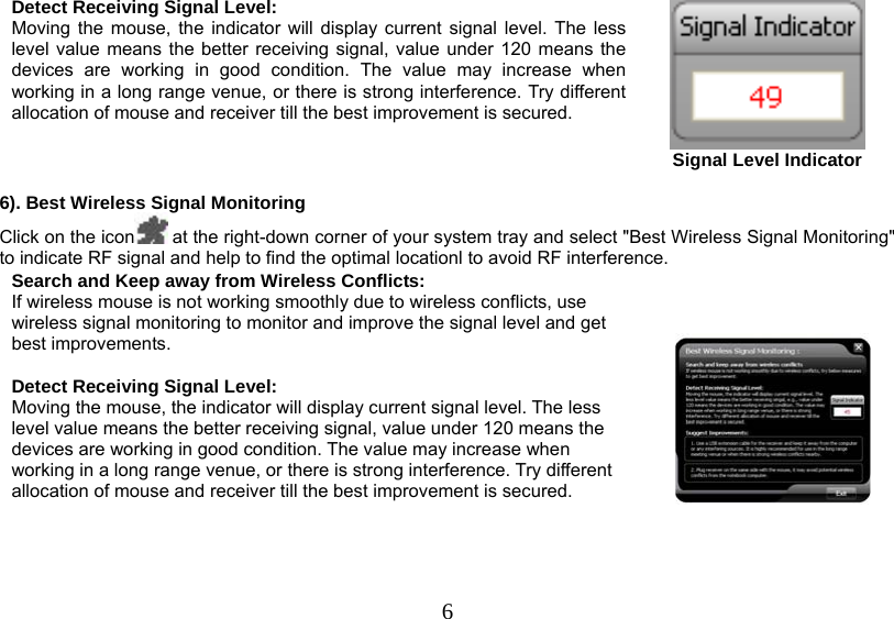   6Detect Receiving Signal Level: Moving the mouse, the indicator will display current signal level. The less level value means the better receiving signal, value under 120 means the devices are working in good condition. The value may increase when working in a long range venue, or there is strong interference. Try different allocation of mouse and receiver till the best improvement is secured.  Signal Level Indicator  6). Best Wireless Signal Monitoring Click on the icon  at the right-down corner of your system tray and select &quot;Best Wireless Signal Monitoring&quot; to indicate RF signal and help to find the optimal locationl to avoid RF interference. Search and Keep away from Wireless Conflicts: If wireless mouse is not working smoothly due to wireless conflicts, use wireless signal monitoring to monitor and improve the signal level and get best improvements.  Detect Receiving Signal Level: Moving the mouse, the indicator will display current signal level. The less level value means the better receiving signal, value under 120 means the devices are working in good condition. The value may increase when working in a long range venue, or there is strong interference. Try different allocation of mouse and receiver till the best improvement is secured.      