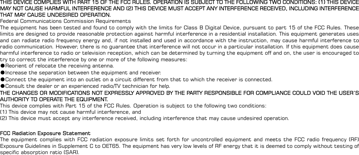  THIS DEVICE COMPLIES WITH PART 15 OF THE FCC RULES. OPERATION IS SUBJECT TO THE FOLLOWING TWO CONDITIONS: (1) THIS DEVICE MAY NOT CAUSE HARMFUL INTERFERENCE AND (2) THIS DEVICE MUST ACCEPT ANY INTERFERENCE RECEIVED, INCLUDING INTERFERENCE THAT MAY CAUSE UNDESIRED OPERATION. Federal Communications Commission Requirements The equipment has been tested and found to comply with the limits for Class B Digital Device, pursuant to part 15 of the FCC Rules. These limits are designed to provide reasonable protection against harmful interference in a residential installation. This equipment generates uses and can radiate radio frequency energy and, if not installed and used in accordance with the instruction, may cause harmful interference to radio communication. However, there is no guarantee that interference will not occur in a particular installation. If this equipment does cause harmful interference to radio or television reception, which can be determined by turning the equipment off and on, the user is encouraged to try to correct the interference by one or more of the following measures: ●Reorient of relocate the receiving antenna. ●Increase the separation between the equipment and receiver. ●Connect the equipment into an outlet on a circuit different from that to which the receiver is connected. ●Consult the dealer or an experienced radio/TV technician for help. THE CHANGES OR MODIFICATIONS NOT EXPRESSLY APPROVED BY THE PARTY RESPONSIBLE FOR COMPLIANCE COULD VOID THE USER’S AUTHORITY TO OPERATE THE EQUIPMENT. This device complies with Part 15 of the FCC Rules. Operation is subject to the following two conditions: (1) This device may not cause harmful interference, and (2) This device must accept any interference received, including interference that may cause undesired operation.  FCC Radiation Exposure Statement The equipment complies with FCC radiation exposure limits set forth for uncontrolled equipment and meets the FCC radio frequency (RF) Exposure Guidelines in Supplement C to OET65. The equipment has very low levels of RF energy that it is deemed to comply without testing of specific absorption ratio (SAR). 