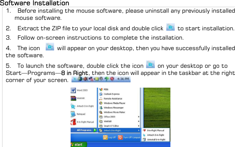 Software Installation   1.    Before installing the mouse software, please uninstall any previously installed mouse software. 2.    Extract the ZIP file to your local disk and double click   to start installation. 3.  Follow on-screen instructions to complete the installation. 4.  The icon    will appear on your desktop, then you have successfully installed the software. 5.    To launch the software, double click the icon    on your desktop or go to Start—Programs—8 in Right, then the icon will appear in the taskbar at the right corner of your screen.      