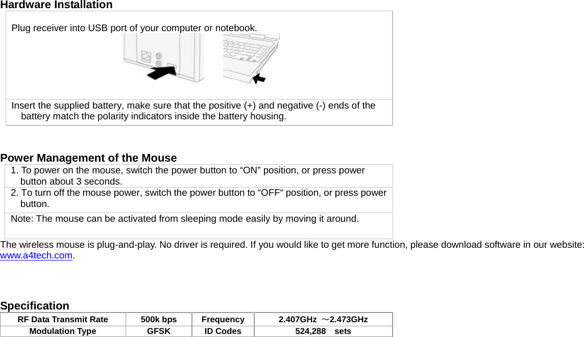   Hardware Installation Plug receiver into USB port of your computer or notebook.       Insert the supplied battery, make sure that the positive (+) and negative (-) ends of the battery match the polarity indicators inside the battery housing.   Power Management of the Mouse 1. To power on the mouse, switch the power button to “ON” position, or press power button about 3 seconds. 2. To turn off the mouse power, switch the power button to “OFF“ position, or press power button. Note: The mouse can be activated from sleeping mode easily by moving it around. The wireless mouse is plug-and-play. No driver is required. If you would like to get more function, please download software in our website: www.a4tech.com.    Specification RF Data Transmit Rate  500k bps  Frequency 2.407GHz  ～2.473GHz Modulation Type  GFSK  ID Codes  524,288    sets   