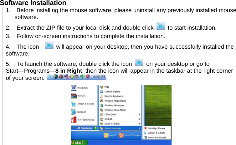 Software Installation   1.    Before installing the mouse software, please uninstall any previously installed mouse software. 2.    Extract the ZIP file to your local disk and double click   to start installation. 3.    Follow on-screen instructions to complete the installation. 4.  The icon    will appear on your desktop, then you have successfully installed the software. 5.    To launch the software, double click the icon  on your desktop or go to Start—Programs—8 in Right, then the icon will appear in the taskbar at the right corner of your screen.      