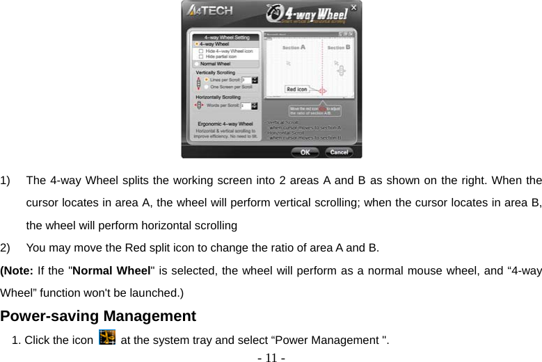  - 11 - 1)  The 4-way Wheel splits the working screen into 2 areas A and B as shown on the right. When the cursor locates in area A, the wheel will perform vertical scrolling; when the cursor locates in area B, the wheel will perform horizontal scrolling 2)  You may move the Red split icon to change the ratio of area A and B.   (Note: If the &quot;Normal Wheel&quot; is selected, the wheel will perform as a normal mouse wheel, and “4-way Wheel” function won&apos;t be launched.) Power-saving Management 1. Click the icon    at the system tray and select “Power Management &quot;. 