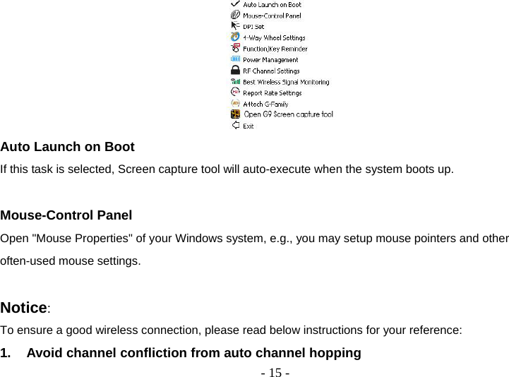  - 15 - Auto Launch on Boot If this task is selected, Screen capture tool will auto-execute when the system boots up.  Mouse-Control Panel Open &quot;Mouse Properties&quot; of your Windows system, e.g., you may setup mouse pointers and other often-used mouse settings.  Notice:  To ensure a good wireless connection, please read below instructions for your reference: 1.  Avoid channel confliction from auto channel hopping 