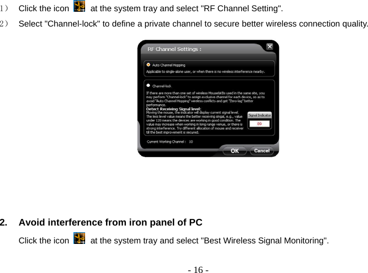  - 16 -1）  Click the icon   at the system tray and select &quot;RF Channel Setting&quot;. 2）  Select &quot;Channel-lock&quot; to define a private channel to secure better wireless connection quality.     2.  Avoid interference from iron panel of PC Click the icon   at the system tray and select &quot;Best Wireless Signal Monitoring&quot;.   