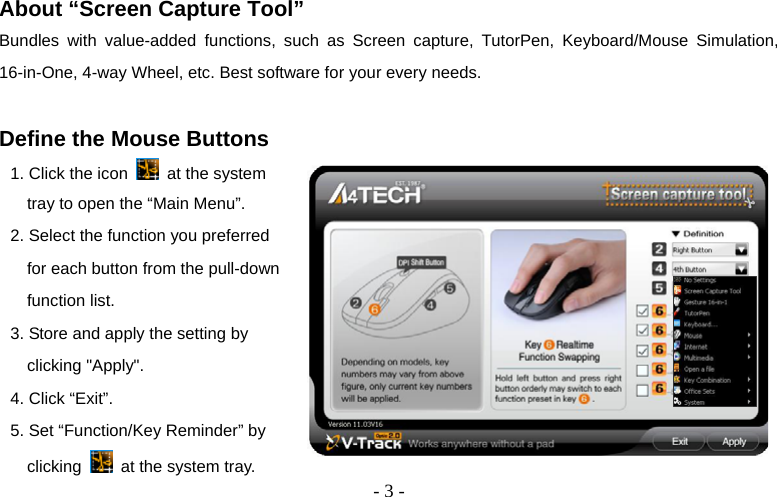  - 3 - About “Screen Capture Tool” Bundles with value-added functions, such as Screen capture, TutorPen, Keyboard/Mouse Simulation, 16-in-One, 4-way Wheel, etc. Best software for your every needs.  Define the Mouse Buttons 1. Click the icon    at the system tray to open the “Main Menu”. 2. Select the function you preferred for each button from the pull-down function list. 3. Store and apply the setting by clicking &quot;Apply&quot;.   4. Click “Exit”. 5. Set “Function/Key Reminder” by clicking   at the system tray.       
