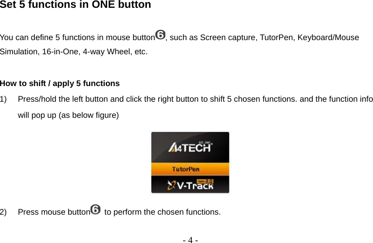  - 4 - Set 5 functions in ONE button  You can define 5 functions in mouse button , such as Screen capture, TutorPen, Keyboard/Mouse Simulation, 16-in-One, 4-way Wheel, etc.  How to shift / apply 5 functions 1)  Press/hold the left button and click the right button to shift 5 chosen functions. and the function info will pop up (as below figure)  2)  Press mouse button   to perform the chosen functions.  