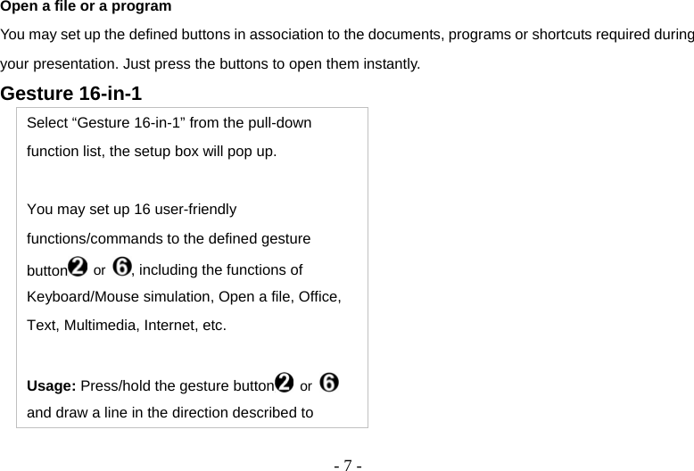  - 7 -Open a file or a program You may set up the defined buttons in association to the documents, programs or shortcuts required during your presentation. Just press the buttons to open them instantly. Gesture 16-in-1 Select “Gesture 16-in-1” from the pull-down function list, the setup box will pop up.  You may set up 16 user-friendly functions/commands to the defined gesture button  or  , including the functions of Keyboard/Mouse simulation, Open a file, Office, Text, Multimedia, Internet, etc.  Usage: Press/hold the gesture button  or   and draw a line in the direction described to 
