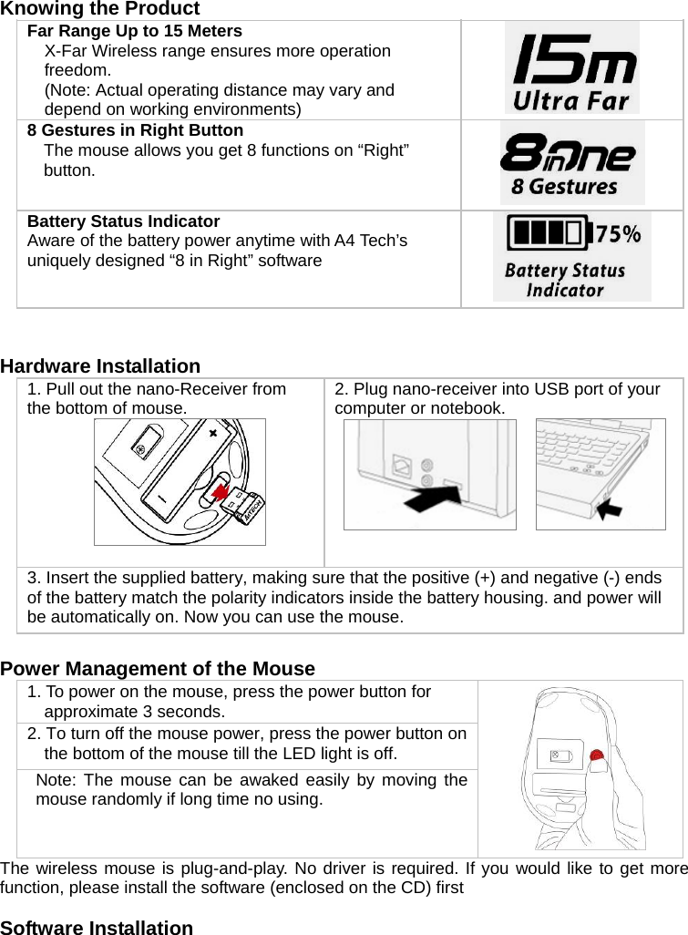   Knowing the Product Far Range Up to 15 Meters  X-Far Wireless range ensures more operation freedom. (Note: Actual operating distance may vary and depend on working environments)   8 Gestures in Right Button The mouse allows you get 8 functions on “Right” button.   Battery Status Indicator   Aware of the battery power anytime with A4 Tech’s uniquely designed “8 in Right” software     Hardware Installation 1. Pull out the nano-Receiver from the bottom of mouse.   2. Plug nano-receiver into USB port of your computer or notebook.          3. Insert the supplied battery, making sure that the positive (+) and negative (-) ends of the battery match the polarity indicators inside the battery housing. and power will be automatically on. Now you can use the mouse.   Power Management of the Mouse 1. To power on the mouse, press the power button for approximate 3 seconds. 2. To turn off the mouse power, press the power button on the bottom of the mouse till the LED light is off.  Note: The mouse can be awaked easily by moving the mouse randomly if long time no using.  The wireless mouse is plug-and-play. No driver is required. If you would like to get more function, please install the software (enclosed on the CD) first  Software Installation  