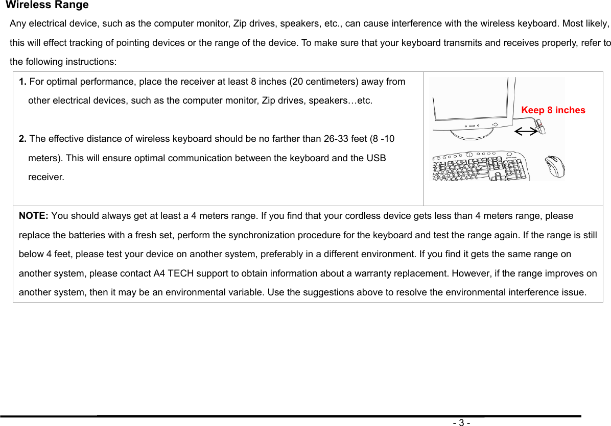                                                                                       - 3 - Wireless Range Any electrical device, such as the computer monitor, Zip drives, speakers, etc., can cause interference with the wireless keyboard. Most likely, this will effect tracking of pointing devices or the range of the device. To make sure that your keyboard transmits and receives properly, refer to the following instructions: 1. For optimal performance, place the receiver at least 8 inches (20 centimeters) away from other electrical devices, such as the computer monitor, Zip drives, speakers…etc.  2. The effective distance of wireless keyboard should be no farther than 26-33 feet (8 -10 meters). This will ensure optimal communication between the keyboard and the USB receiver.   NOTE: You should always get at least a 4 meters range. If you find that your cordless device gets less than 4 meters range, please replace the batteries with a fresh set, perform the synchronization procedure for the keyboard and test the range again. If the range is still below 4 feet, please test your device on another system, preferably in a different environment. If you find it gets the same range on another system, please contact A4 TECH support to obtain information about a warranty replacement. However, if the range improves on another system, then it may be an environmental variable. Use the suggestions above to resolve the environmental interference issue.  Keep 8 inches 