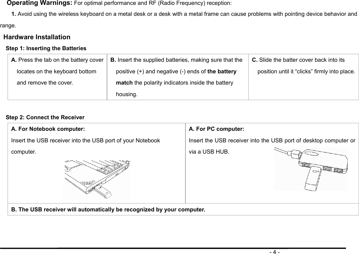                                                                                      - 4 - Operating Warnings: For optimal performance and RF (Radio Frequency) reception: 1. Avoid using the wireless keyboard on a metal desk or a desk with a metal frame can cause problems with pointing device behavior and range. Hardware Installation   Step 1: Inserting the Batteries   A. Press the tab on the battery cover locates on the keyboard bottom and remove the cover.   B. Insert the supplied batteries, making sure that the positive (+) and negative (-) ends of the battery match the polarity indicators inside the battery housing. C. Slide the batter cover back into its position until it “clicks” firmly into place.  Step 2: Connect the Receiver A. For Notebook computer: Insert the USB receiver into the USB port of your Notebook computer.  A. For PC computer: Insert the USB receiver into the USB port of desktop computer or via a USB HUB.    B. The USB receiver will automatically be recognized by your computer. 