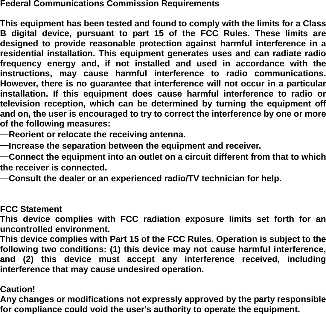 Federal Communications Commission Requirements  This equipment has been tested and found to comply with the limits for a Class B digital device, pursuant to part 15 of the FCC Rules. These limits are designed to provide reasonable protection against harmful interference in a residential installation. This equipment generates uses and can radiate radio frequency energy and, if not installed and used in accordance with the instructions, may cause harmful interference to radio communications. However, there is no guarantee that interference will not occur in a particular installation. If this equipment does cause harmful interference to radio or television reception, which can be determined by turning the equipment off and on, the user is encouraged to try to correct the interference by one or more of the following measures:   —Reorient or relocate the receiving antenna. —Increase the separation between the equipment and receiver.   —Connect the equipment into an outlet on a circuit different from that to which the receiver is connected.   —Consult the dealer or an experienced radio/TV technician for help.     FCC Statement This device complies with FCC radiation exposure limits set forth for an uncontrolled environment. This device complies with Part 15 of the FCC Rules. Operation is subject to the following two conditions: (1) this device may not cause harmful interference, and (2) this device must accept any interference received, including interference that may cause undesired operation.  Caution!   Any changes or modifications not expressly approved by the party responsible for compliance could void the user&apos;s authority to operate the equipment.