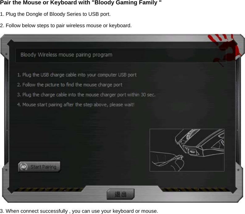 Pair the Mouse or Keyboard with &quot;Bloody Gaming Family &quot; 1. Plug the Dongle of Bloody Series to USB port. 2. Follow below steps to pair wireless mouse or keyboard.  3. When connect successfully , you can use your keyboard or mouse.  