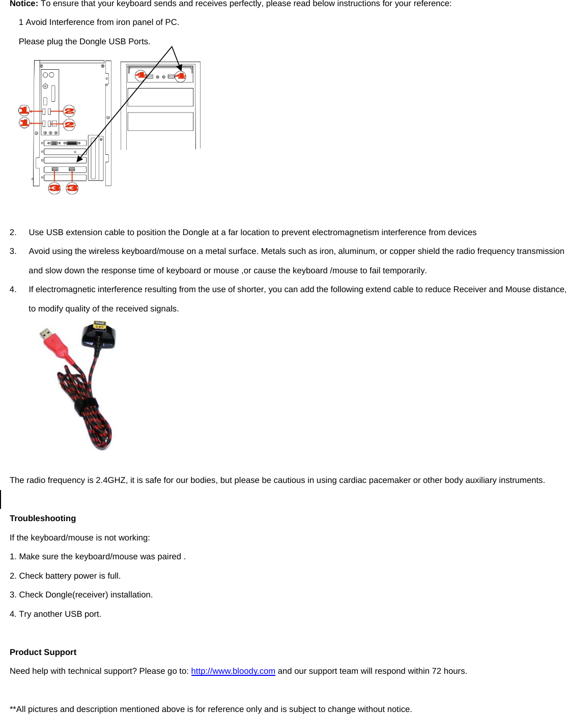  Notice: To ensure that your keyboard sends and receives perfectly, please read below instructions for your reference: 1 Avoid Interference from iron panel of PC. Please plug the Dongle USB Ports.   2.  Use USB extension cable to position the Dongle at a far location to prevent electromagnetism interference from devices 3.  Avoid using the wireless keyboard/mouse on a metal surface. Metals such as iron, aluminum, or copper shield the radio frequency transmission and slow down the response time of keyboard or mouse ,or cause the keyboard /mouse to fail temporarily. 4.  If electromagnetic interference resulting from the use of shorter, you can add the following extend cable to reduce Receiver and Mouse distance, to modify quality of the received signals.   The radio frequency is 2.4GHZ, it is safe for our bodies, but please be cautious in using cardiac pacemaker or other body auxiliary instruments.    Troubleshooting If the keyboard/mouse is not working:   1. Make sure the keyboard/mouse was paired .   2. Check battery power is full. 3. Check Dongle(receiver) installation.   4. Try another USB port.    Product Support Need help with technical support? Please go to: http://www.bloody.com and our support team will respond within 72 hours.  **All pictures and description mentioned above is for reference only and is subject to change without notice.  