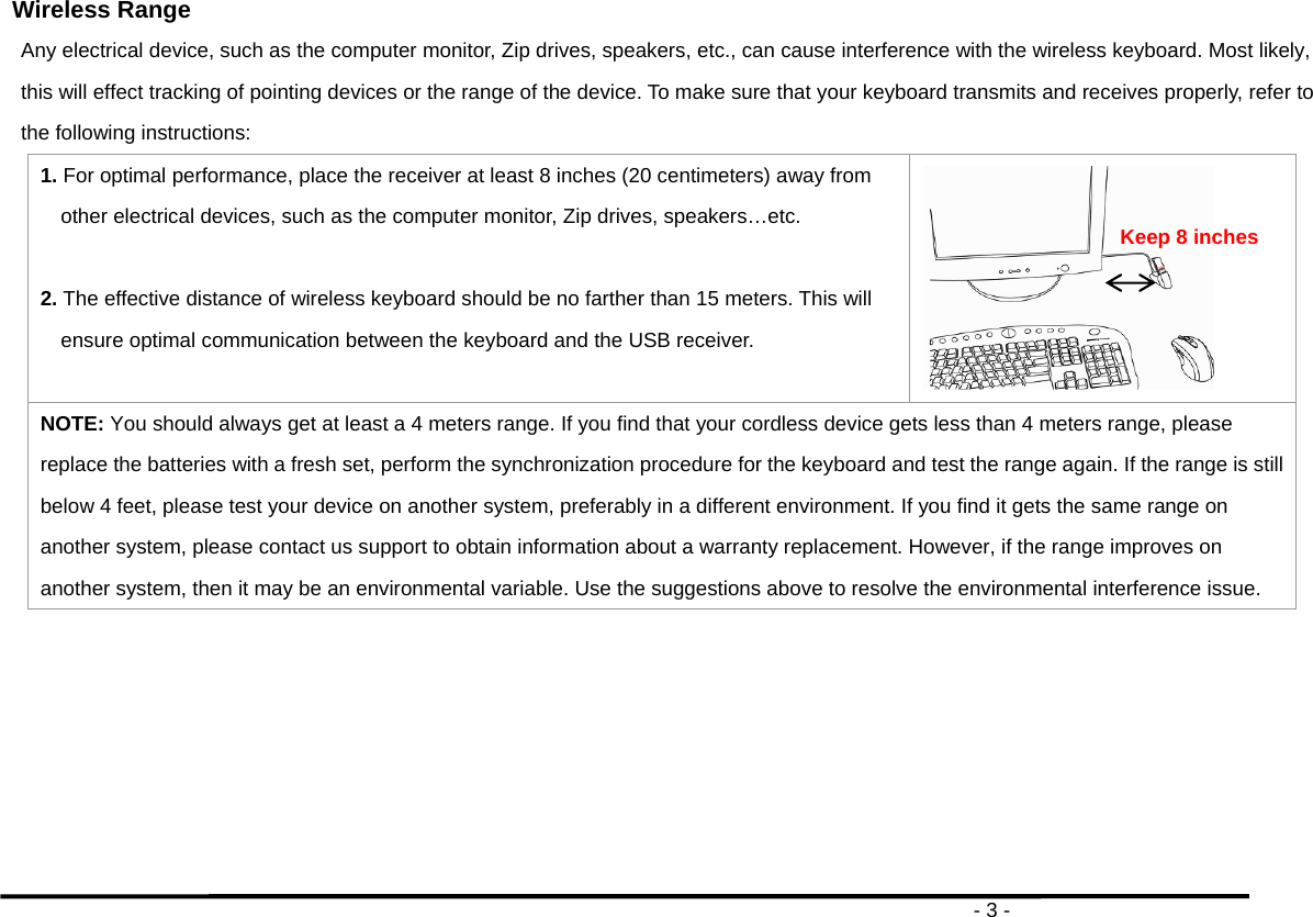                                                                                       - 3 - Wireless Range Any electrical device, such as the computer monitor, Zip drives, speakers, etc., can cause interference with the wireless keyboard. Most likely, this will effect tracking of pointing devices or the range of the device. To make sure that your keyboard transmits and receives properly, refer to the following instructions: 1. For optimal performance, place the receiver at least 8 inches (20 centimeters) away from other electrical devices, such as the computer monitor, Zip drives, speakers…etc.  2. The effective distance of wireless keyboard should be no farther than 15 meters. This will ensure optimal communication between the keyboard and the USB receiver.   NOTE: You should always get at least a 4 meters range. If you find that your cordless device gets less than 4 meters range, please replace the batteries with a fresh set, perform the synchronization procedure for the keyboard and test the range again. If the range is still below 4 feet, please test your device on another system, preferably in a different environment. If you find it gets the same range on another system, please contact us support to obtain information about a warranty replacement. However, if the range improves on another system, then it may be an environmental variable. Use the suggestions above to resolve the environmental interference issue.  Keep 8 inches 