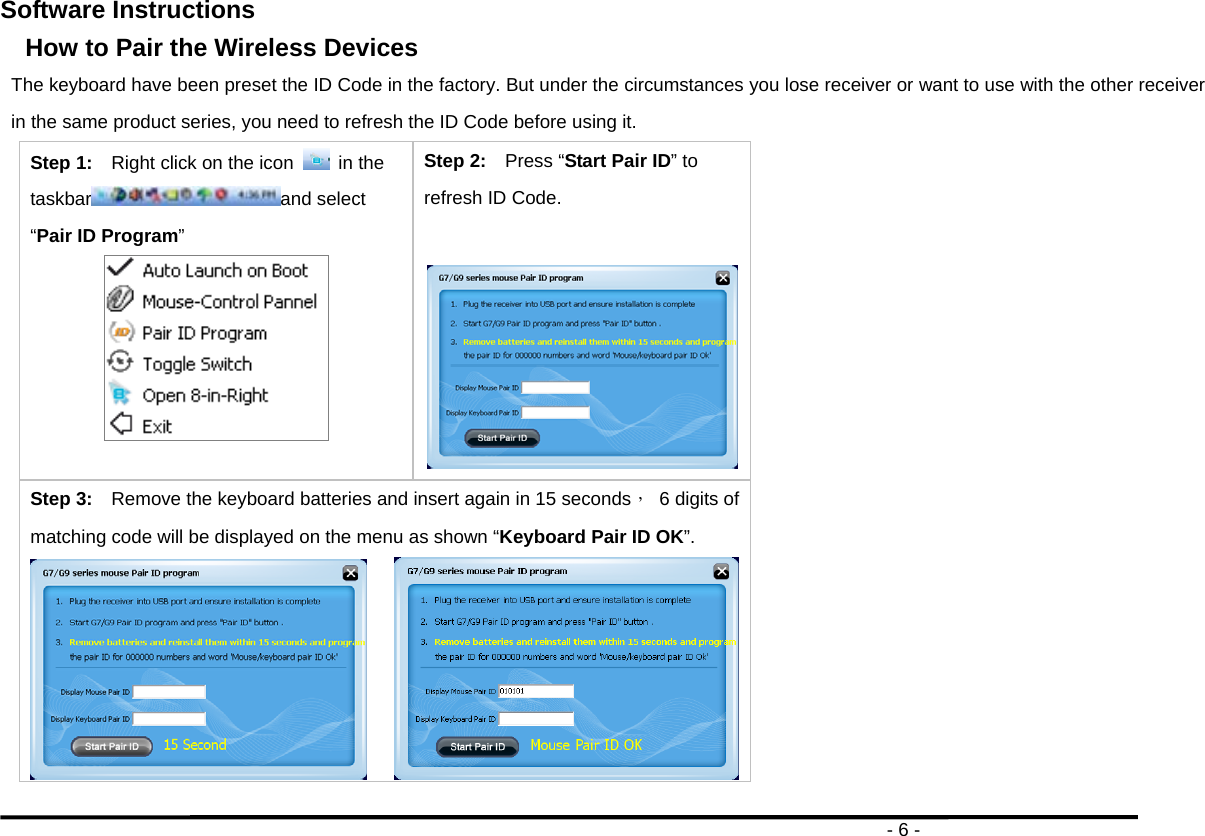                                                                                       - 6 - Software Instructions   How to Pair the Wireless Devices The keyboard have been preset the ID Code in the factory. But under the circumstances you lose receiver or want to use with the other receiver in the same product series, you need to refresh the ID Code before using it. Step 1:    Right click on the icon   in the taskbar and select “Pair ID Program”  Step 2:    Press “Start Pair ID” to refresh ID Code.  Step 3:    Remove the keyboard batteries and insert again in 15 seconds，  6 digits of matching code will be displayed on the menu as shown “Keyboard Pair ID OK”.        