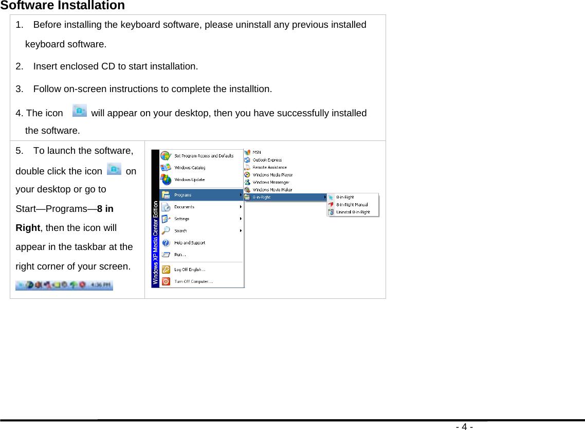                                                                                       - 4 - Software Installation   1.    Before installing the keyboard software, please uninstall any previous installed keyboard software. 2.    Insert enclosed CD to start installation. 3.  Follow on-screen instructions to complete the installtion. 4. The icon     will appear on your desktop, then you have successfully installed the software. 5.    To launch the software, double click the icon    on your desktop or go to Start—Programs—8 in Right, then the icon will appear in the taskbar at the right corner of your screen.    
