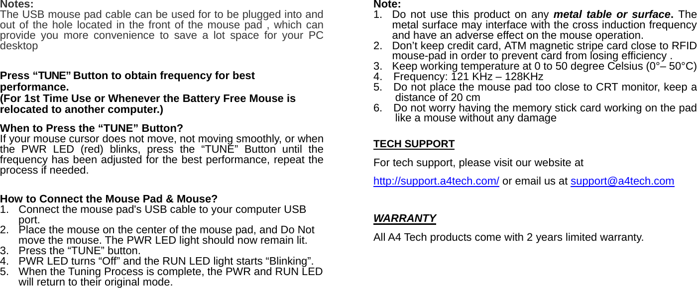 Notes: The USB mouse pad cable can be used for to be plugged into and out of the hole located in the front of the mouse pad , which can provide you more convenience to save a lot space for your PC desktop   Press “TUNE” Button to obtain frequency for best performance. (For 1st Time Use or Whenever the Battery Free Mouse is relocated to another computer.)  When to Press the “TUNE” Button? If your mouse cursor does not move, not moving smoothly, or when the PWR LED (red) blinks, press the “TUNE” Button until the frequency has been adjusted for the best performance, repeat the process if needed.    How to Connect the Mouse Pad &amp; Mouse? 1.  Connect the mouse pad&apos;s USB cable to your computer USB port. 2.  Place the mouse on the center of the mouse pad, and Do Not move the mouse. The PWR LED light should now remain lit.   3.  Press the “TUNE” button.     4.  PWR LED turns “Off” and the RUN LED light starts “Blinking”. 5.  When the Tuning Process is complete, the PWR and RUN LED will return to their original mode.   Note: 1.  Do not use this product on any metal table or surface. The metal surface may interface with the cross induction frequency and have an adverse effect on the mouse operation. 2.  Don’t keep credit card, ATM magnetic stripe card close to RFID mouse-pad in order to prevent card from losing efficiency . 3.  Keep working temperature at 0 to 50 degree Celsius (0°– 50°C) 4.    Frequency: 121 KHz – 128KHz   5.    Do not place the mouse pad too close to CRT monitor, keep a distance of 20 cm 6.    Do not worry having the memory stick card working on the pad like a mouse without any damage  TECH SUPPORT For tech support, please visit our website at http://support.a4tech.com/ or email us at support@a4tech.com  WARRANTY All A4 Tech products come with 2 years limited warranty.    