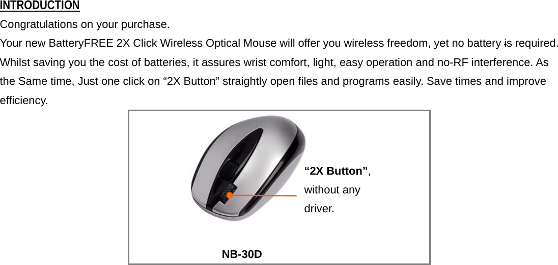 INTRODUCTION Congratulations on your purchase.   Your new BatteryFREE 2X Click Wireless Optical Mouse will offer you wireless freedom, yet no battery is required. Whilst saving you the cost of batteries, it assures wrist comfort, light, easy operation and no-RF interference. As the Same time, Just one click on “2X Button” straightly open files and programs easily. Save times and improve efficiency.   NB-30D       “2X Button”, without any driver.   