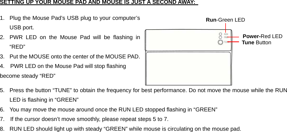 SETTING UP YOUR MOUSE PAD AND MOUSE IS JUST A SECOND AWAY:    1.  Plug the Mouse Pad’s USB plug to your computer’s USB port. 2.  PWR LED on the Mouse Pad will be flashing in “RED” 3.  Put the MOUSE onto the center of the MOUSE PAD. 4.    PWR LED on the Mouse Pad will stop flashing become steady “RED” 5.  Press the button “TUNE” to obtain the frequency for best performance. Do not move the mouse while the RUN LED is flashing in “GREEN” 6.  You may move the mouse around once the RUN LED stopped flashing in “GREEN” 7.    If the cursor doesn’t move smoothly, please repeat steps 5 to 7. 8.  RUN LED should light up with steady “GREEN” while mouse is circulating on the mouse pad. Run-Green LED   Power-Red LED  Tune Button 