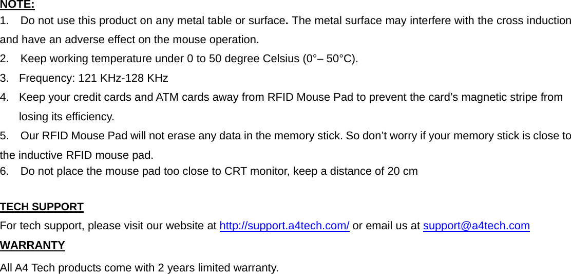 NOTE: 1.    Do not use this product on any metal table or surface. The metal surface may interfere with the cross induction and have an adverse effect on the mouse operation. 2.    Keep working temperature under 0 to 50 degree Celsius (0°– 50°C). 3.  Frequency: 121 KHz-128 KHz 4.  Keep your credit cards and ATM cards away from RFID Mouse Pad to prevent the card’s magnetic stripe from losing its efficiency. 5.    Our RFID Mouse Pad will not erase any data in the memory stick. So don’t worry if your memory stick is close to the inductive RFID mouse pad. 6.    Do not place the mouse pad too close to CRT monitor, keep a distance of 20 cm  TECH SUPPORT For tech support, please visit our website at http://support.a4tech.com/ or email us at support@a4tech.com WARRANTY All A4 Tech products come with 2 years limited warranty. 