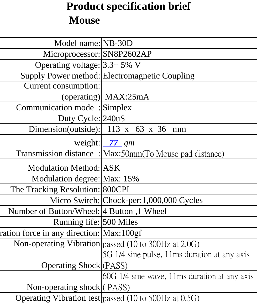 MouseModel name: NB-30DMicroprocessor: SN8P2602APOperating voltage: 3.3+ 5% VSupply Power method: Electromagnetic CouplingCurrent consumption:(operating)  MAX:25mACommunication mode  : SimplexDuty Cycle: 240uSDimension(outside):   113  x   63  x  36   mmweight:    77   gmTransmission distance  : Max:50mm(To Mouse pad distance)Modulation Method: ASKModulation degree: Max: 15%The Tracking Resolution: 800CPIMicro Switch: Chock-per:1,000,000 CyclesNumber of Button/Wheel: 4 Button ,1 WheelRunning life: 500 Milesration force in any direction: Max:100gfNon-operating Vibration passed (10 to 300Hz at 2.0G)Operating Shock5G 1/4 sine pulse, 11ms duration at any axis(PASS)Non-operating shock60G 1/4 sine wave, 11ms duration at any axis( PASS)Operating Vibration test passed (10 to 500Hz at 0.5G)Product specification brief